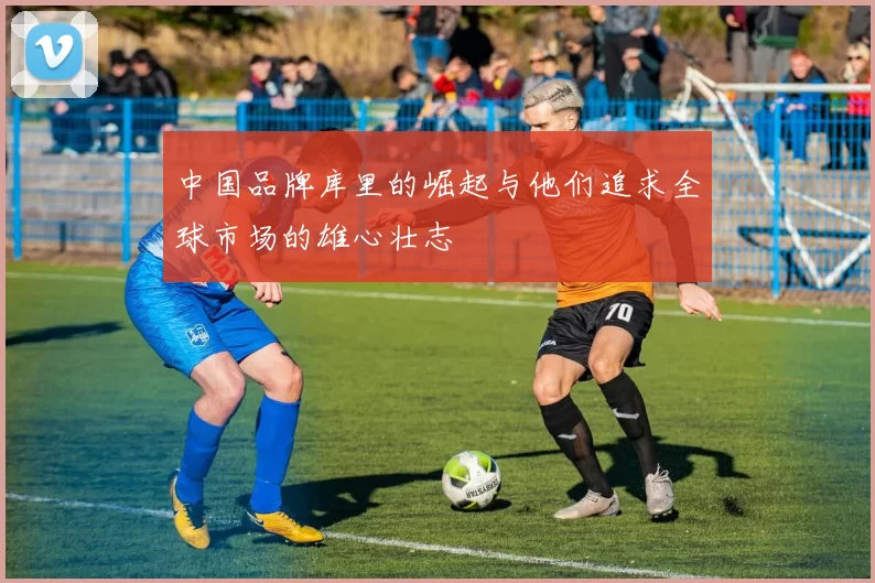 中国品牌库里的崛起与他们追求全球市场的雄心壮志