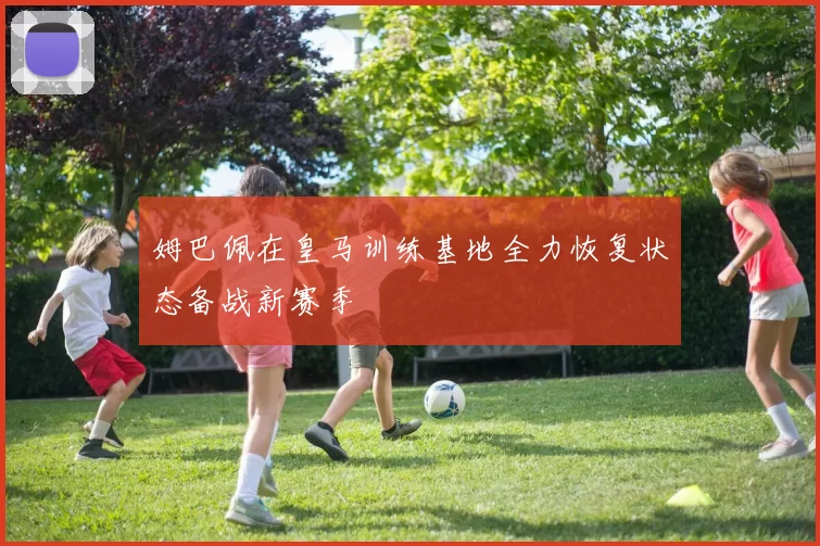 姆巴佩在皇马训练基地全力恢复状态备战新赛季
