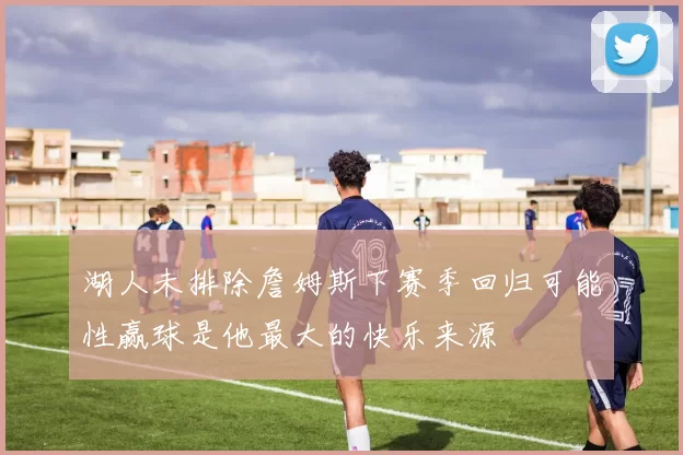 湖人未排除詹姆斯下赛季回归可能性赢球是他最大的快乐来源