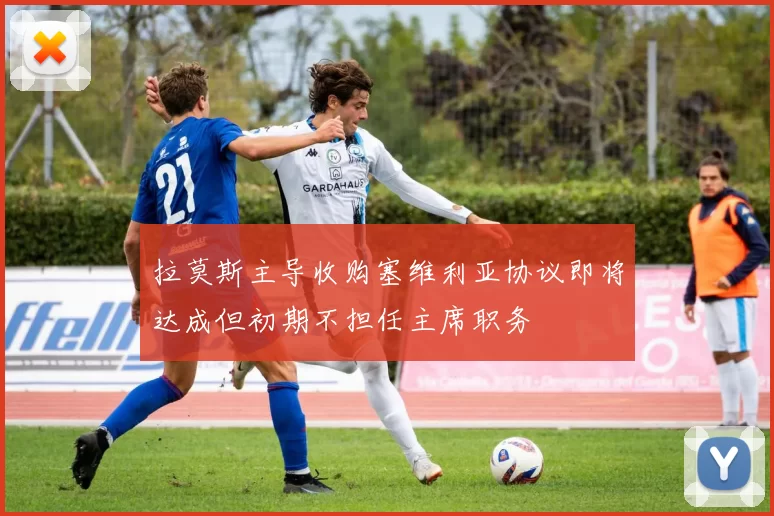 拉莫斯主导收购塞维利亚协议即将达成但初期不担任主席职务