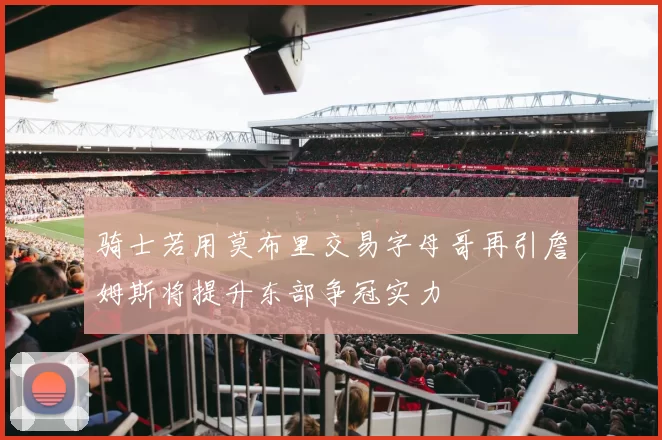 骑士若用莫布里交易字母哥再引詹姆斯将提升东部争冠实力