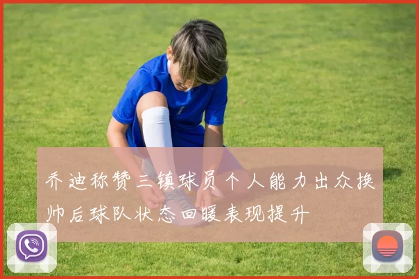 乔迪称赞三镇球员个人能力出众换帅后球队状态回暖表现提升