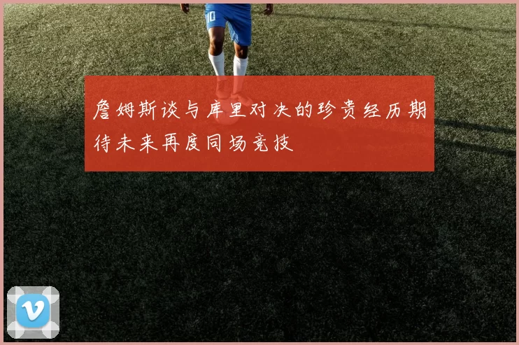 詹姆斯谈与库里对决的珍贵经历期待未来再度同场竞技