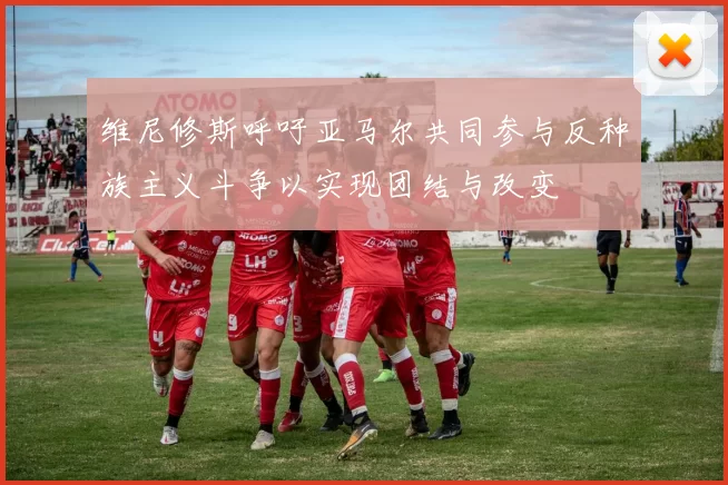 维尼修斯呼吁亚马尔共同参与反种族主义斗争以实现团结与改变