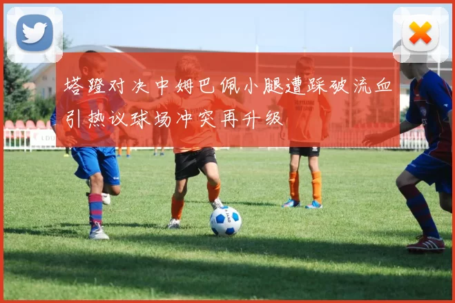 塔蹬对决中姆巴佩小腿遭踩破流血引热议球场冲突再升级