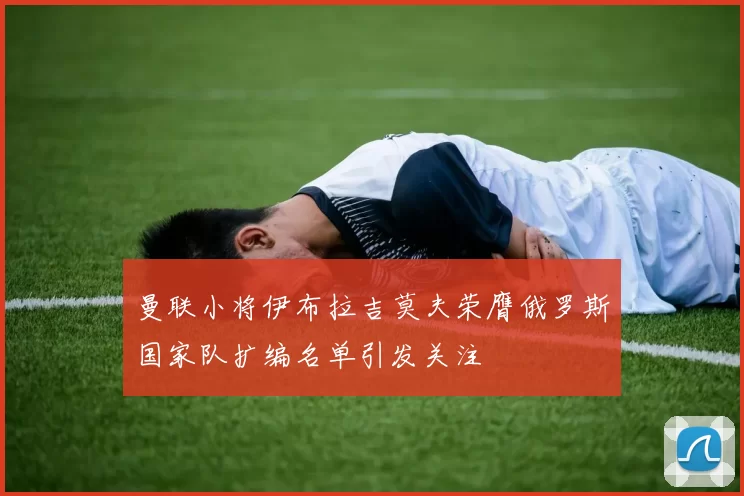 曼联小将伊布拉吉莫夫荣膺俄罗斯国家队扩编名单引发关注