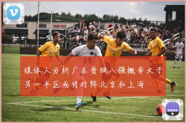 媒体人分析广东晋级八强概率大于另一半区或将对阵北京和上海