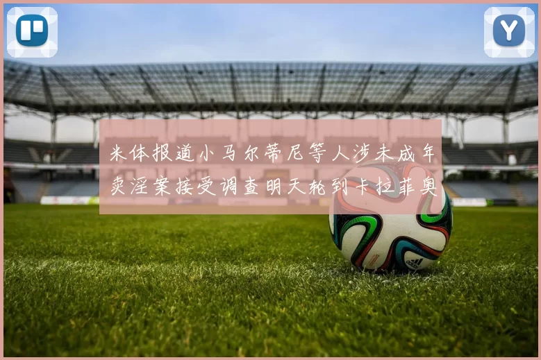 米体报道小马尔蒂尼等人涉未成年卖淫案接受调查明天轮到卡拉菲奥里接受问询