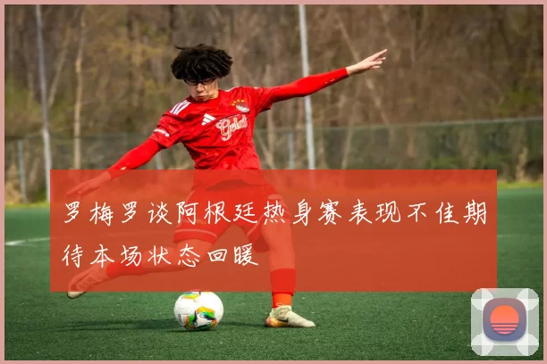 罗梅罗谈阿根廷热身赛表现不佳期待本场状态回暖