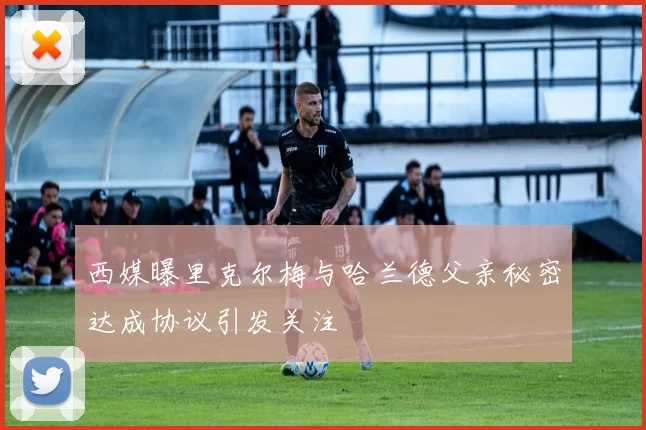西媒曝里克尔梅与哈兰德父亲秘密达成协议引发关注