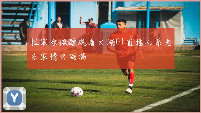 拉塞尔微醺观看火湖G1直播心系老东家情怀满满